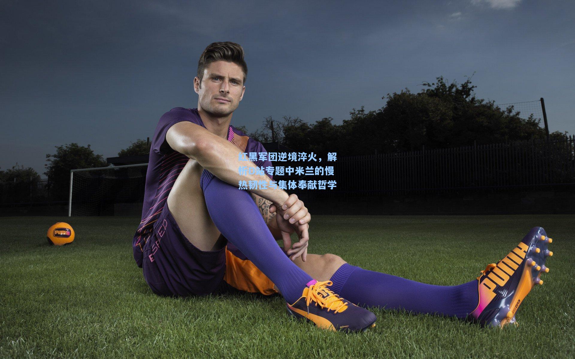 红黑军团逆境淬火，解析D站专题中米兰的慢热韧性与集体奉献哲学